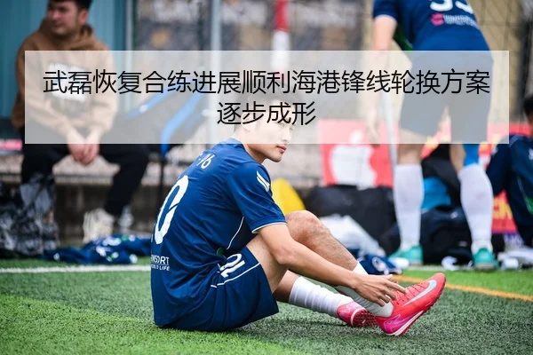 武磊恢复合练进展顺利海港锋线轮换方案逐步成形