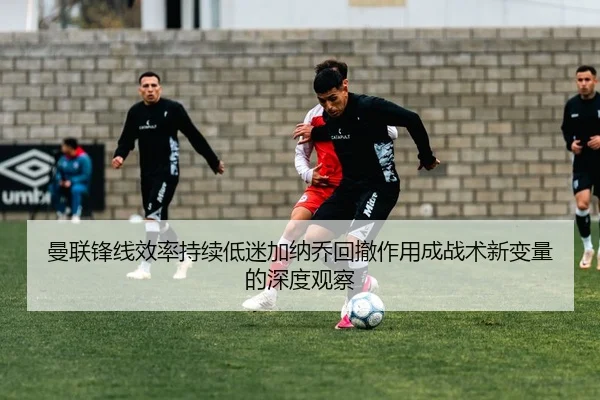 曼联锋线效率持续低迷加纳乔回撤作用成战术新变量的深度观察